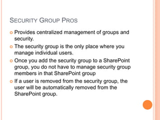 SECURITY GROUP PROS
 Provides centralized management of groups and
security.
 The security group is the only place where you
manage individual users.
 Once you add the security group to a SharePoint
group, you do not have to manage security group
members in that SharePoint group
 If a user is removed from the security group, the
user will be automatically removed from the
SharePoint group.
 