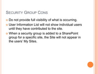 SECURITY GROUP CONS
 Do not provide full visibility of what is occurring.
 User Information List will not show individual users
until they have contributed to the site.
 When a security group is added to a SharePoint
group for a specific site, the Site will not appear in
the users’ My Sites.
 