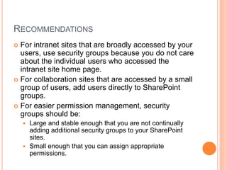 RECOMMENDATIONS
 For intranet sites that are broadly accessed by your
users, use security groups because you do not care
about the individual users who accessed the
intranet site home page.
 For collaboration sites that are accessed by a small
group of users, add users directly to SharePoint
groups.
 For easier permission management, security
groups should be:
 Large and stable enough that you are not continually
adding additional security groups to your SharePoint
sites.
 Small enough that you can assign appropriate
permissions.
 