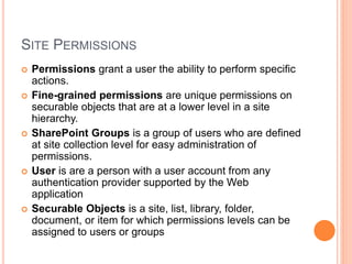 SITE PERMISSIONS
 Permissions grant a user the ability to perform specific
actions.
 Fine-grained permissions are unique permissions on
securable objects that are at a lower level in a site
hierarchy.
 SharePoint Groups is a group of users who are defined
at site collection level for easy administration of
permissions.
 User is are a person with a user account from any
authentication provider supported by the Web
application
 Securable Objects is a site, list, library, folder,
document, or item for which permissions levels can be
assigned to users or groups
 