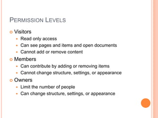 PERMISSION LEVELS
 Visitors
 Read only access
 Can see pages and items and open documents
 Cannot add or remove content
 Members
 Can contribute by adding or removing items
 Cannot change structure, settings, or appearance
 Owners
 Limit the number of people
 Can change structure, settings, or appearance
 