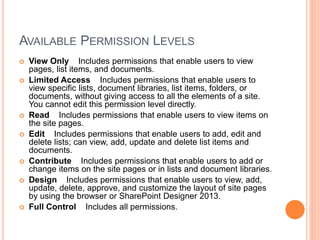 AVAILABLE PERMISSION LEVELS
 View Only Includes permissions that enable users to view
pages, list items, and documents.
 Limited Access Includes permissions that enable users to
view specific lists, document libraries, list items, folders, or
documents, without giving access to all the elements of a site.
You cannot edit this permission level directly.
 Read Includes permissions that enable users to view items on
the site pages.
 Edit Includes permissions that enable users to add, edit and
delete lists; can view, add, update and delete list items and
documents.
 Contribute Includes permissions that enable users to add or
change items on the site pages or in lists and document libraries.
 Design Includes permissions that enable users to view, add,
update, delete, approve, and customize the layout of site pages
by using the browser or SharePoint Designer 2013.
 Full Control Includes all permissions.
 