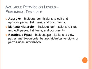 AVAILABLE PERMISSION LEVELS –
PUBLISHING TEMPLATE
 Approve Includes permissions to edit and
approve pages, list items, and documents.
 Manage Hierarchy Includes permissions to sites
and edit pages, list items, and documents.
 Restricted Read Includes permissions to view
pages and documents, but not historical versions or
permissions information.
 