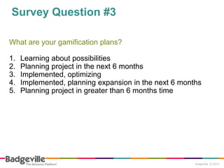 Survey Question #3
What are your gamification plans?
1. Learning about possibilities
2. Planning project in the next 6 months
3. Implemented, optimizing
4. Implemented, planning expansion in the next 6 months
5. Planning project in greater than 6 months time
 