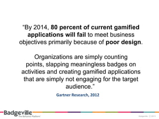 “By 2014, 80 percent of current gamified
applications will fail to meet business
objectives primarily because of poor design.
Organizations are simply counting
points, slapping meaningless badges on
activities and creating gamified applications
that are simply not engaging for the target
audience.”
Gartner Research, 2012
 