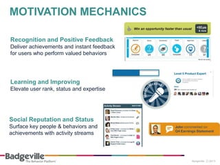 Recognition and Positive Feedback
Deliver achievements and instant feedback
for users who perform valued behaviors
Learning and Improving
Elevate user rank, status and expertise
Social Reputation and Status
Surface key people & behaviors and
achievements with activity streams
MOTIVATION MECHANICS
 