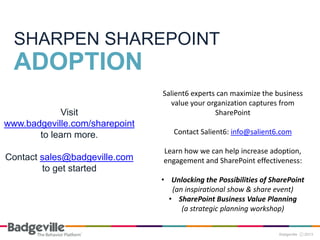 Visit
www.badgeville.com/sharepoint
to learn more.
Contact sales@badgeville.com
to get started
SHARPEN SHAREPOINT
ADOPTION
Salient6 experts can maximize the business
value your organization captures from
SharePoint
Contact Salient6: info@salient6.com
Learn how we can help increase adoption,
engagement and SharePoint effectiveness:
• Unlocking the Possibilities of SharePoint
(an inspirational show & share event)
• SharePoint Business Value Planning
(a strategic planning workshop)
 