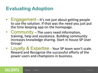 | Slide
Evaluating Adoption
7/26/2013 Confidential8
• Engagement – It’s not just about getting people
to use the solution. If that was the need you just put
the time keeping app on the homepage.
• Community – The users need information,
training, help and assistance. Building community
increases knowledge sharing. Start in house SP User
Group!
• Loyalty & Expertise - Your SP team won’t scale.
Reward and Recognize the successful efforts of the
power users and champions in business.
 