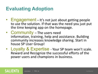 | Slide
Evaluating Adoption
8/12/2013 Confidential10
• Engagement – It’s not just about getting people
to use the solution. If that was the need you just put
the time keeping app on the homepage.
• Community – The users need
information, training, help and assistance. Building
community increases knowledge sharing. Start in
house SP User Group!
• Loyalty & Expertise - Your SP team won’t scale.
Reward and Recognize the successful efforts of the
power users and champions in business.
 