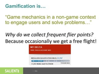 | Slide
Gamification is…
“Game mechanics in a non-game context
to engage users and solve problems…”
Why do we collect frequent flier points?
Because occasionally we get a free flight!
 