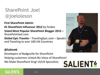 | Slide
SharePoint Joel
@joeloleson
First SharePoint Admin
#1 SharePoint Influencer 2012 by Forbes
Voted Most Popular SharePoint Blogger 2012 –
SharePointJoel.com
Global Epic Traveler - TravelingEpic.com – Speaking
and Traveling to over 100 UN Countries
@Salient6
Developers of Badgeville for SharePoint
Helping customers Unlock Biz Value of SharePoint!
We Make SharePoint Sing! UI/UX Specialists
2
 