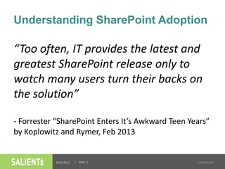 | Slide
Understanding SharePoint Adoption
“Too often, IT provides the latest and
greatest SharePoint release only to
watch many users turn their backs on
the solution”
- Forrester “SharePoint Enters It’s Awkward Teen Years”
by Koplowitz and Rymer, Feb 2013
8/12/2013 Confidential9
 