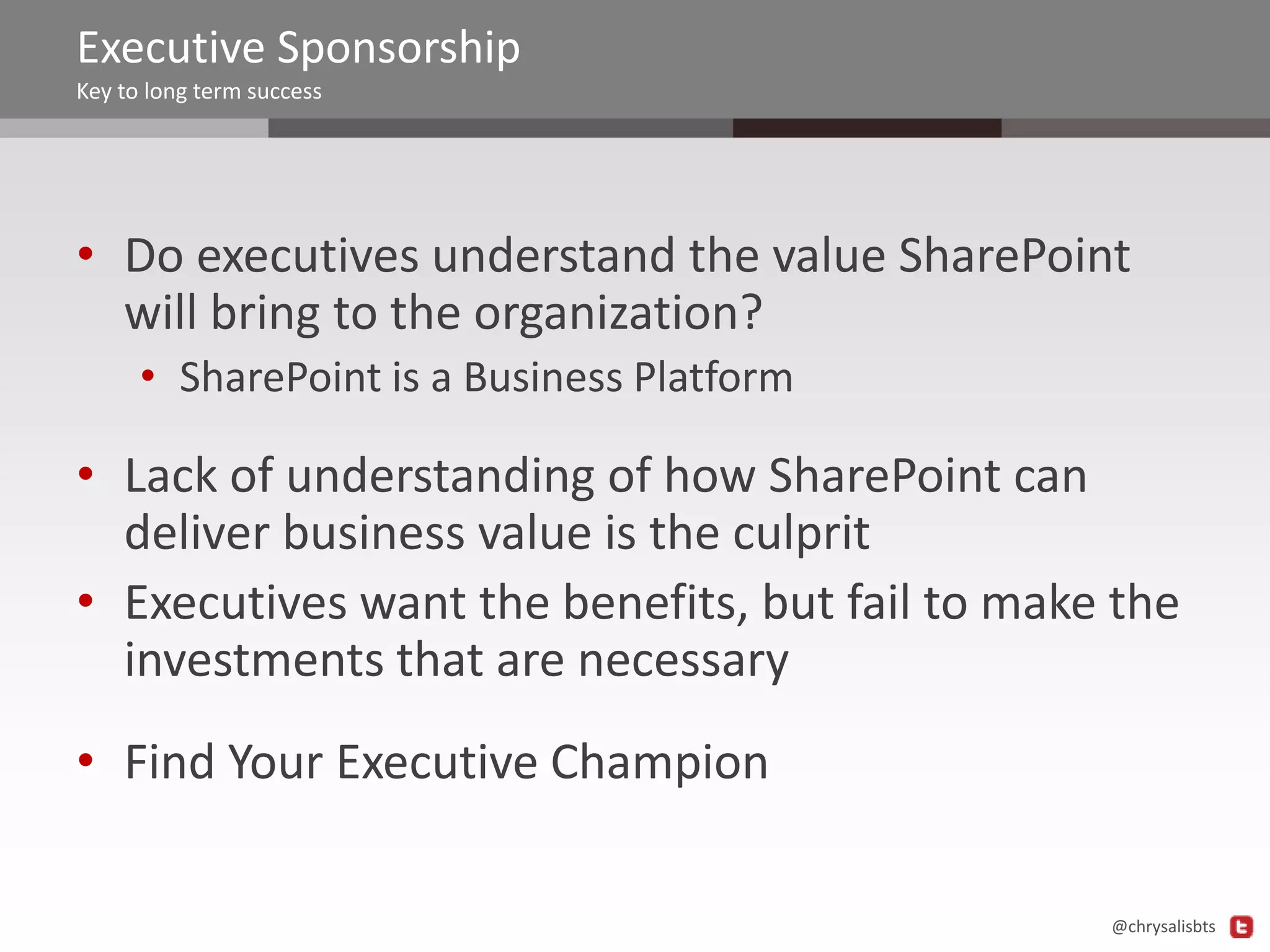 Executive Sponsorship
Key to long term success

• Do executives understand the value SharePoint
will bring to the organization?
• SharePoint is a Business Platform

• Lack of understanding of how SharePoint can
deliver business value is the culprit
• Executives want the benefits, but fail to make the
investments that are necessary

• Find Your Executive Champion
@chrysalisbts

 