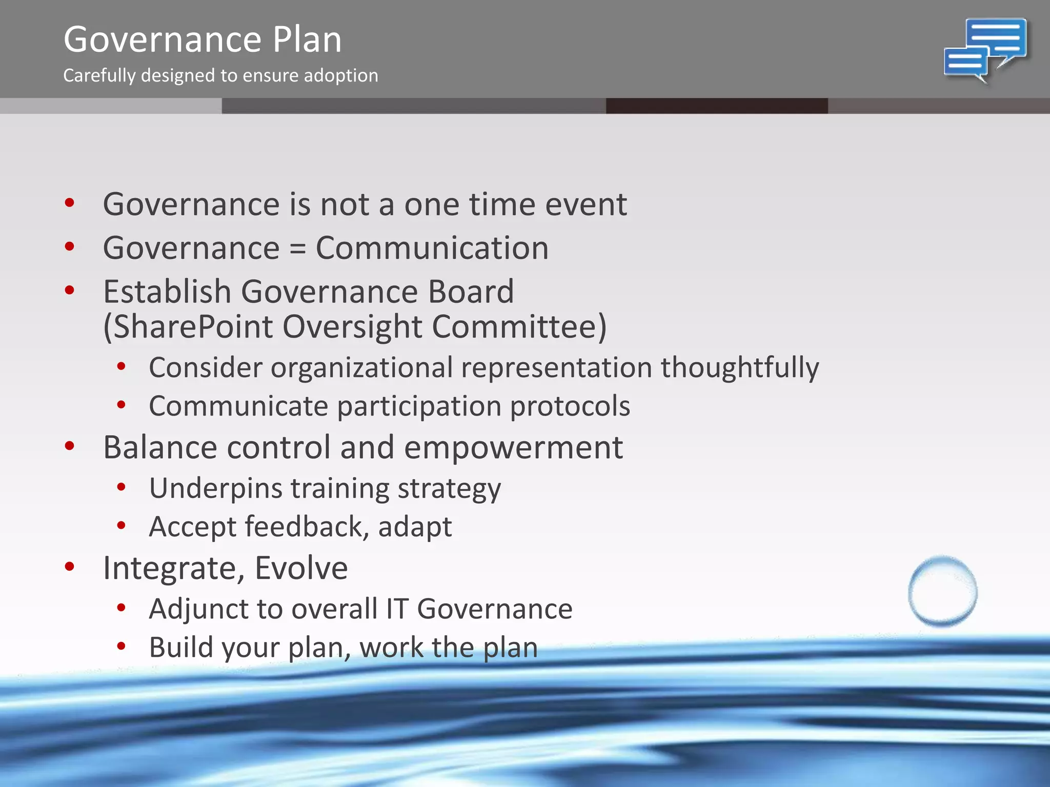 Governance Plan
Carefully designed to ensure adoption

• Governance is not a one time event
• Governance = Communication
• Establish Governance Board
(SharePoint Oversight Committee)
• Consider organizational representation thoughtfully
• Communicate participation protocols

• Balance control and empowerment
• Underpins training strategy
• Accept feedback, adapt

• Integrate, Evolve
• Adjunct to overall IT Governance
• Build your plan, work the plan

@chrysalisbts

 