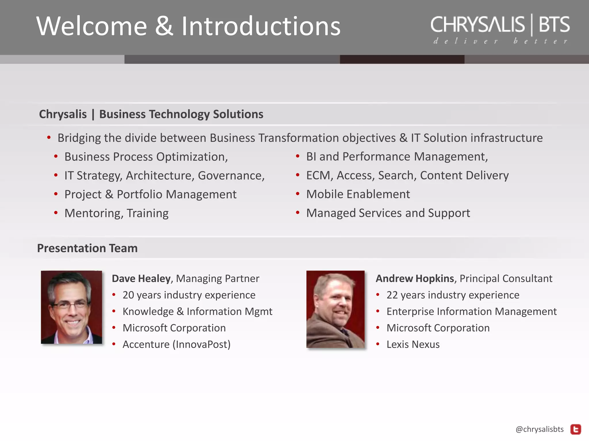 Welcome & Introductions
Chrysalis | Business Technology Solutions
• Bridging the divide between Business Transformation objectives & IT Solution infrastructure
• BI and Performance Management,
• Business Process Optimization,
• ECM, Access, Search, Content Delivery
• IT Strategy, Architecture, Governance,
• Mobile Enablement
• Project & Portfolio Management
• Managed Services and Support
• Mentoring, Training
Presentation Team
Dave Healey, Managing Partner
• 20 years industry experience
• Knowledge & Information Mgmt
• Microsoft Corporation
• Accenture (InnovaPost)

Andrew Hopkins, Principal Consultant
• 22 years industry experience
• Enterprise Information Management
• Microsoft Corporation
• Lexis Nexus

@chrysalisbts

 