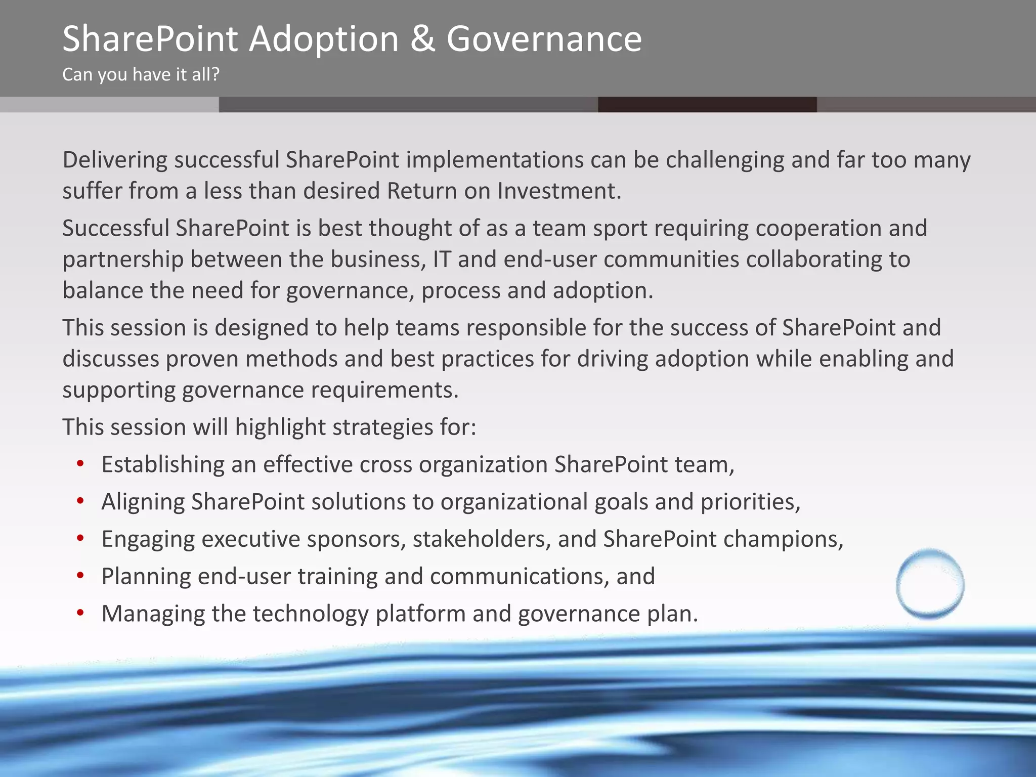 SharePoint Adoption & Governance
Can you have it all?

Delivering successful SharePoint implementations can be challenging and far too many
suffer from a less than desired Return on Investment.
Successful SharePoint is best thought of as a team sport requiring cooperation and
partnership between the business, IT and end-user communities collaborating to
balance the need for governance, process and adoption.
This session is designed to help teams responsible for the success of SharePoint and
discusses proven methods and best practices for driving adoption while enabling and
supporting governance requirements.
This session will highlight strategies for:
• Establishing an effective cross organization SharePoint team,
• Aligning SharePoint solutions to organizational goals and priorities,
• Engaging executive sponsors, stakeholders, and SharePoint champions,
• Planning end-user training and communications, and
• Managing the technology platform and governance plan.

@chrysalisbts

 
