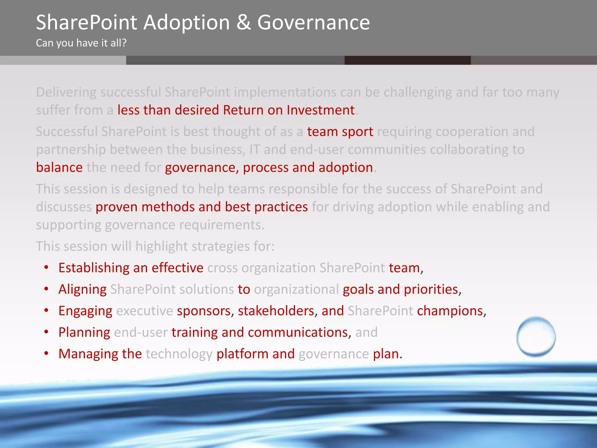 SharePoint Adoption & Governance
Can you have it all?

Delivering successful SharePoint implementations can be challenging and far too many
suffer from a less than desired Return on Investment.
Successful SharePoint is best thought of as a team sport requiring cooperation and
partnership between the business, IT and end-user communities collaborating to
balance the need for governance, process and adoption.
This session is designed to help teams responsible for the success of SharePoint and
discusses proven methods and best practices for driving adoption while enabling and
supporting governance requirements.
This session will highlight strategies for:
• Establishing an effective cross organization SharePoint team,
• Aligning SharePoint solutions to organizational goals and priorities,
• Engaging executive sponsors, stakeholders, and SharePoint champions,
• Planning end-user training and communications, and
• Managing the technology platform and governance plan.

@chrysalisbts

 