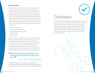 2120 SharePoint Adoption Guide SharePoint Adoption Guide
Conclusion
Adoption of new technologies at work, like SharePoint, won’t happen all
at once. Adoption also won’t happen without an effective plan. People
won’t rush to embrace a new solution unless it very clearly addresses
their overall business goals. In addition, people need to understand
how SharePoint will benefit them personally, how it will make their job
easier, and how it will address the pain points they experience at work.
By taking a planned, phased approach to your SharePoint adoption,
you can ensure success.
Measure and Govern
As we have already mentioned, success stories need to be promoted
to continue to grow the excitement that is critical for long-lasting
adoption. But there is an additional step as well. You need to continue
to demonstrate the business value delivered by SharePoint solutions.
The business will change and we should expect that our solutions may
need to change as well. This is all a part of establishing metrics by which
to measure success. User feedback, for example, is an excellent way to
measure performance. Users can share how the SharePoint solution has
improved their daily work activities. For example, you could describe
the “before” & “after” scenarios to clearly show the value of SharePoint
in the areas of:
Team collaboration
Information centralization
Streamlining business processes
Cost savings
Time savings
Doing this enables you to demonstrably show the return on investment
(ROI) of your SharePoint solution. To help further drive this goal, we
have rolled out the aforementioned “Business Critical SharePoint”
(BSCP) to help connect Line of Business (LOB) systems with SharePoint
and measure success. Companies which implement the BCSP
approach are able to define, measure, and share the ROI realized
when SharePoint and LOB solutions are connected. This has resulted in
“Transformational ROI” as explained on http://SharePoint.com/bcsp:
With the automation via SharePoint, cycle
time has been reduced from 6.5 days to 48
hours. 1
-Kyle Butt, MIS Team Leader, Yokohama Tire Canada
When decision makers and team members are engaged with the
implementation of SharePoint and see a demonstrable ROI that addresses
practical needs of the organization, sustainable user adoption will increase.
 