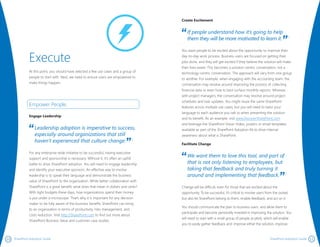 1110 SharePoint Adoption Guide SharePoint Adoption Guide
Create Excitement
If people understand how it’s going to help
them they will be more motivated to learn it. 1
You want people to be excited about the opportunity to improve their
day-to-day work process. Business users are focused on getting their
jobs done, and they will get excited if they believe the solution will make
their lives easier. This becomes a solution-centric conversation, not a
technology-centric conversation. The approach will vary from one group
to another. For example, when engaging with the accounting team, the
conversation may revolve around improving the process of collecting
financial data or even how to best surface monthly reports. Whereas
with project managers, the conversation may revolve around project
schedules and task updates. You might reuse the same SharePoint
features across multiple use cases, but you will need to tailor your
language to each audience you talk to when presenting the solution
and its benefit. As an example, visit www.DiscoverSharePoint.com
and leverage the SharePoint Vision Video, posters or email templates
available as part of the SharePoint Adoption Kit to drive internal
awareness about what is SharePoint.
Facilitate Change
We want them to love this tool, and part of
that is not only listening to employees, but
taking that feedback and truly turning it
around and implementing that feedback. 1
Change will be difficult, even for those that are excited about the
opportunity. To be successful, it’s critical to involve users from the outset,
but also let SharePoint belong to them, enable feedback, and act on it.
You should communicate the plan to business users, and allow them to
participate and become personally invested in improving the solution. You
will need to start with a small group of people (a pilot), which will enable
you to easily gather feedback and: improve either the solution, improve
Execute
At this point, you should have selected a few use cases and a group of
people to start with. Next, we need to ensure users are empowered to
make things happen.
Empower People.
Engage Leadership
Leadership adoption is imperative to success,
especially around organizations that still
haven’t experienced that culture change. 1
For any enterprise-wide initiative to be successful, having executive
support and sponsorship is necessary. Without it, it’s often an uphill
battle to drive SharePoint adoption. You will need to engage leadership
and identify your executive sponsors. An effective way to involve
leadership is to speak their language and demonstrate the business
value of SharePoint to the organization. While better collaboration with
SharePoint is a great benefit, what does that mean in dollars and cents?
With tight budgets these days, how organizations spend their money
is put under a microscope. That’s why it is important for any decision
maker to be fully aware of the business benefits SharePoint can bring
to an organization in terms of productivity, risks management, and
costs reduction. Visit http://SharePoint.com to find out more about
SharePoint Business Value and customer case studies.
 