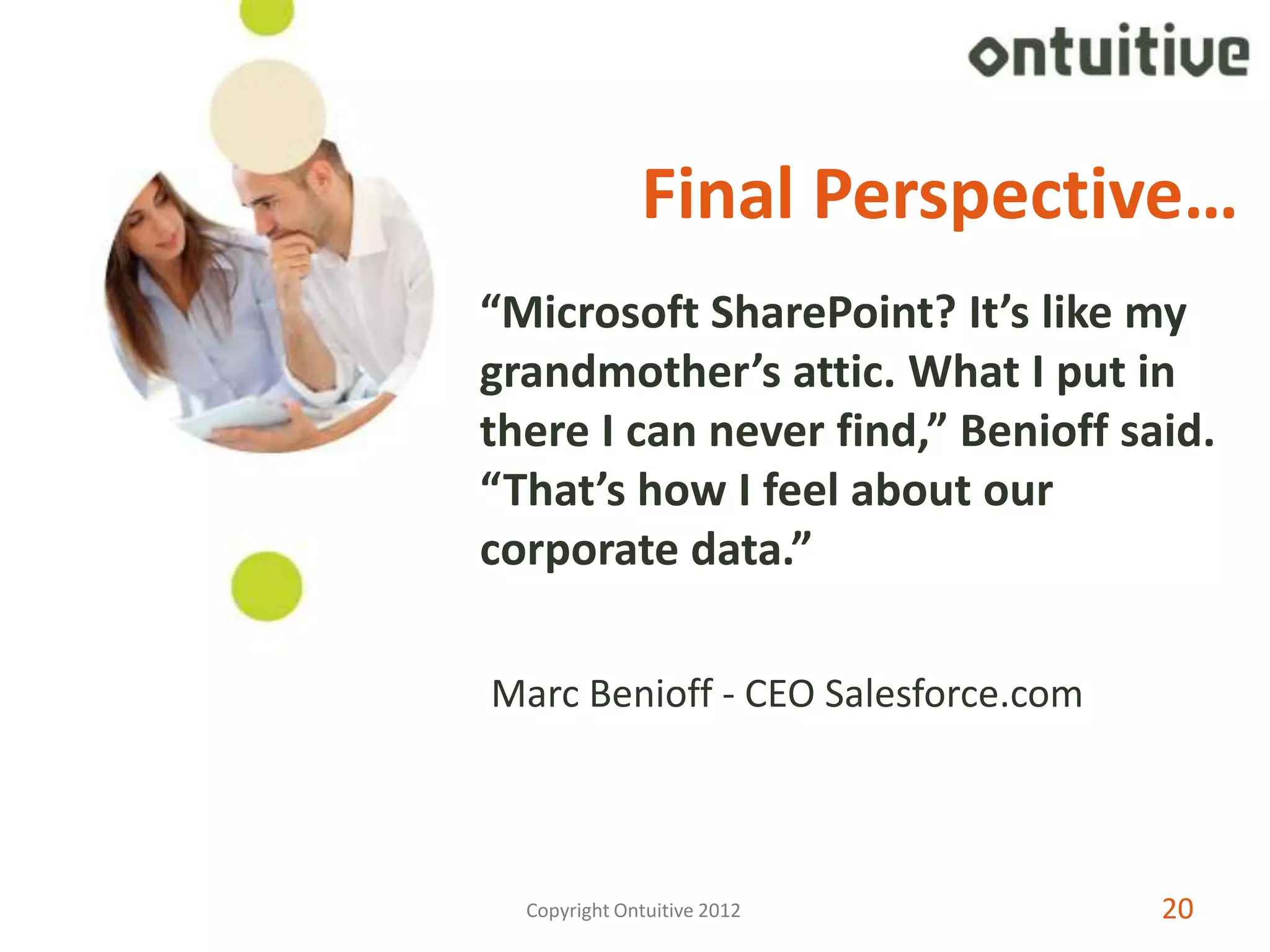 Final Perspective…
“Microsoft SharePoint? It’s like my
grandmother’s attic. What I put in
there I can never find,” Benioff said.
“That’s how I feel about our
corporate data.”

Marc Benioff - CEO Salesforce.com



  Copyright Ontuitive 2012          20
 