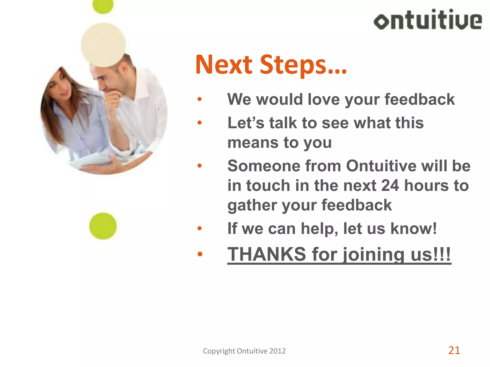 Next Steps…
•          We would love your feedback
•          Let’s talk to see what this
           means to you
•          Someone from Ontuitive will be
           in touch in the next 24 hours to
           gather your feedback
•          If we can help, let us know!
•          THANKS for joining us!!!



    Copyright Ontuitive 2012            21
 