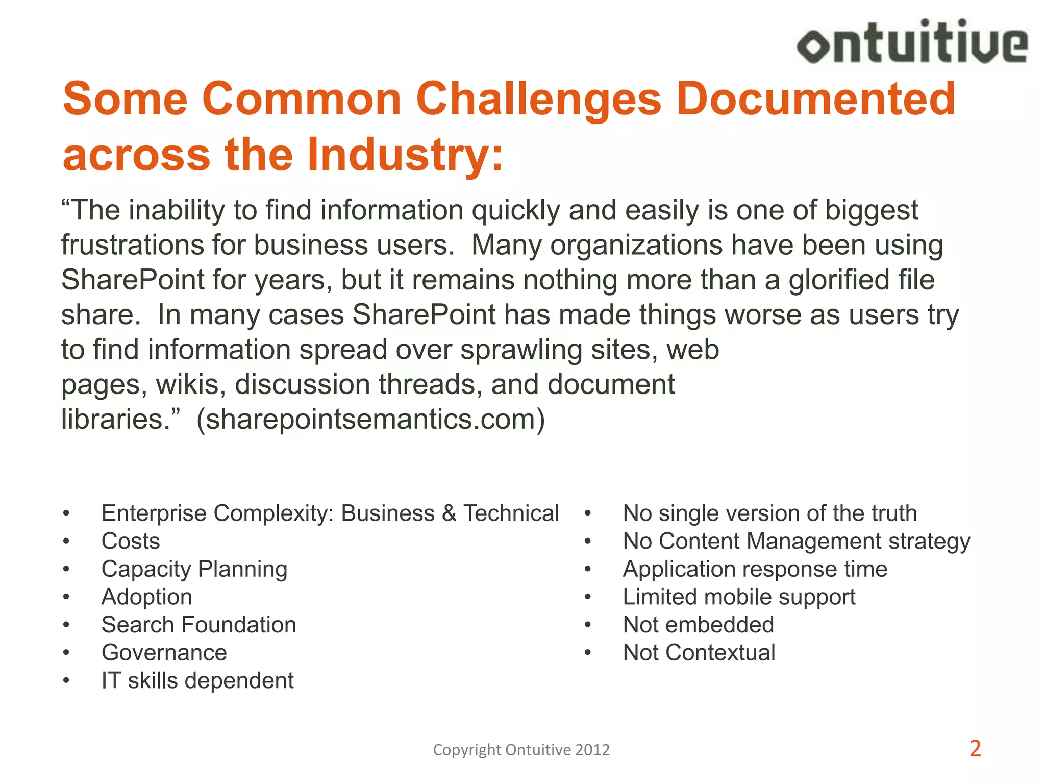 Some Common Challenges Documented
across the Industry:
“The inability to find information quickly and easily is one of biggest
frustrations for business users. Many organizations have been using
SharePoint for years, but it remains nothing more than a glorified file
share. In many cases SharePoint has made things worse as users try
to find information spread over sprawling sites, web
pages, wikis, discussion threads, and document
libraries.” (sharepointsemantics.com)


•   Enterprise Complexity: Business & Technical        •      No single version of the truth
•   Costs                                              •      No Content Management strategy
•   Capacity Planning                                  •      Application response time
•   Adoption                                           •      Limited mobile support
•   Search Foundation                                  •      Not embedded
•   Governance                                         •      Not Contextual
•   IT skills dependent

                                   Copyright Ontuitive 2012                                2
 