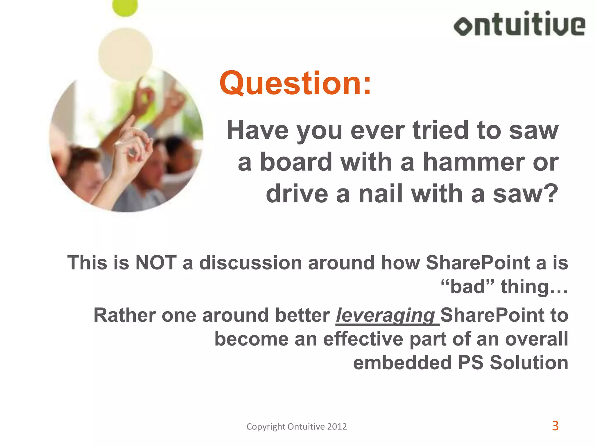 Question:
                 Have you ever tried to saw
                  a board with a hammer or
                    drive a nail with a saw?

This is NOT a discussion around how SharePoint a is
                                       “bad” thing…
  Rather one around better leveraging SharePoint to
                become an effective part of an overall
                              embedded PS Solution


                   Copyright Ontuitive 2012         3
 