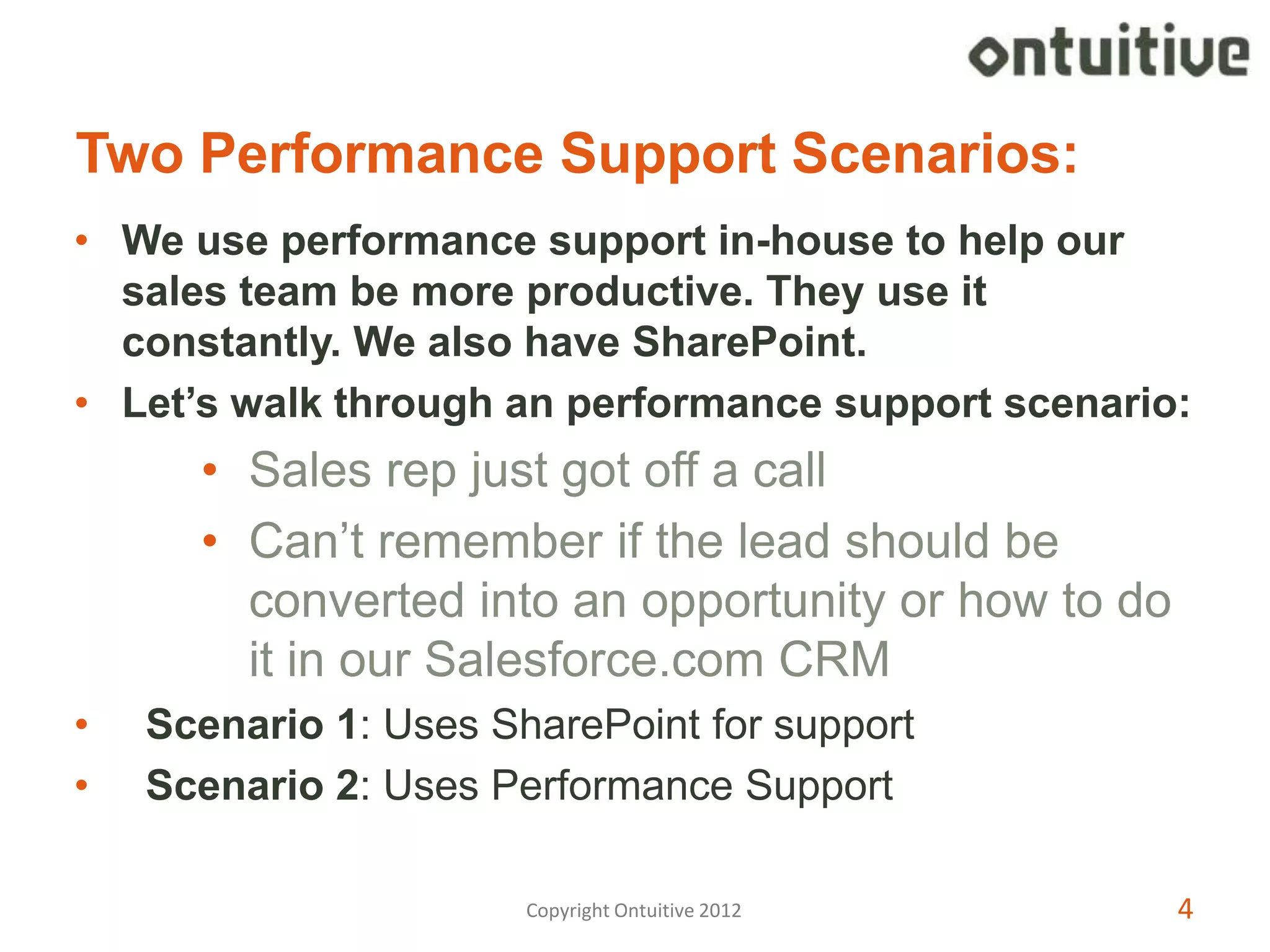 Two Performance Support Scenarios:
• We use performance support in-house to help our
  sales team be more productive. They use it
  constantly. We also have SharePoint.
• Let’s walk through an performance support scenario:
      • Sales rep just got off a call
      • Can’t remember if the lead should be
        converted into an opportunity or how to do
        it in our Salesforce.com CRM
•   Scenario 1: Uses SharePoint for support
•   Scenario 2: Uses Performance Support

                       Copyright Ontuitive 2012      4
 