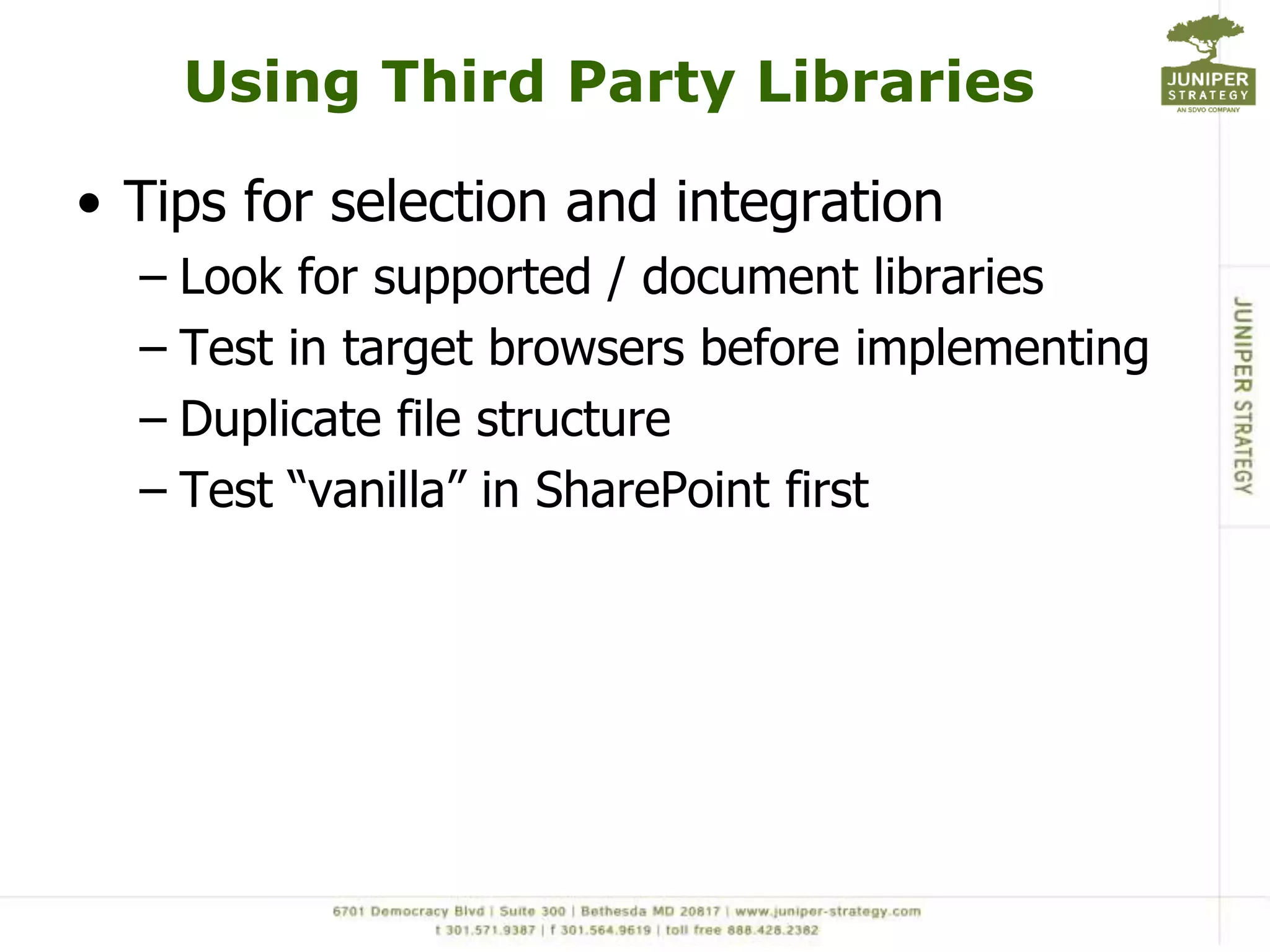 Using Third Party Libraries

• Tips for selection and integration
  – Look for supported / document libraries
  – Test in target browsers before implementing
  – Duplicate file structure
  – Test “vanilla” in SharePoint first
 