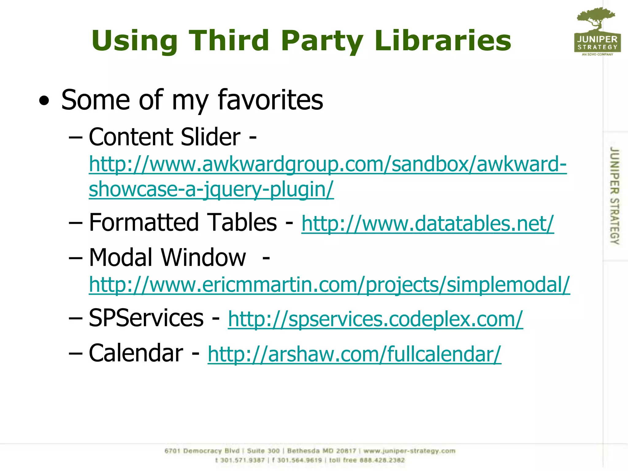 Using Third Party Libraries

• Some of my favorites
  – Content Slider -
   http://www.awkwardgroup.com/sandbox/awkward-
   showcase-a-jquery-plugin/
  – Formatted Tables - http://www.datatables.net/
  – Modal Window -
   http://www.ericmmartin.com/projects/simplemodal/
  – SPServices - http://spservices.codeplex.com/
  – Calendar - http://arshaw.com/fullcalendar/
 