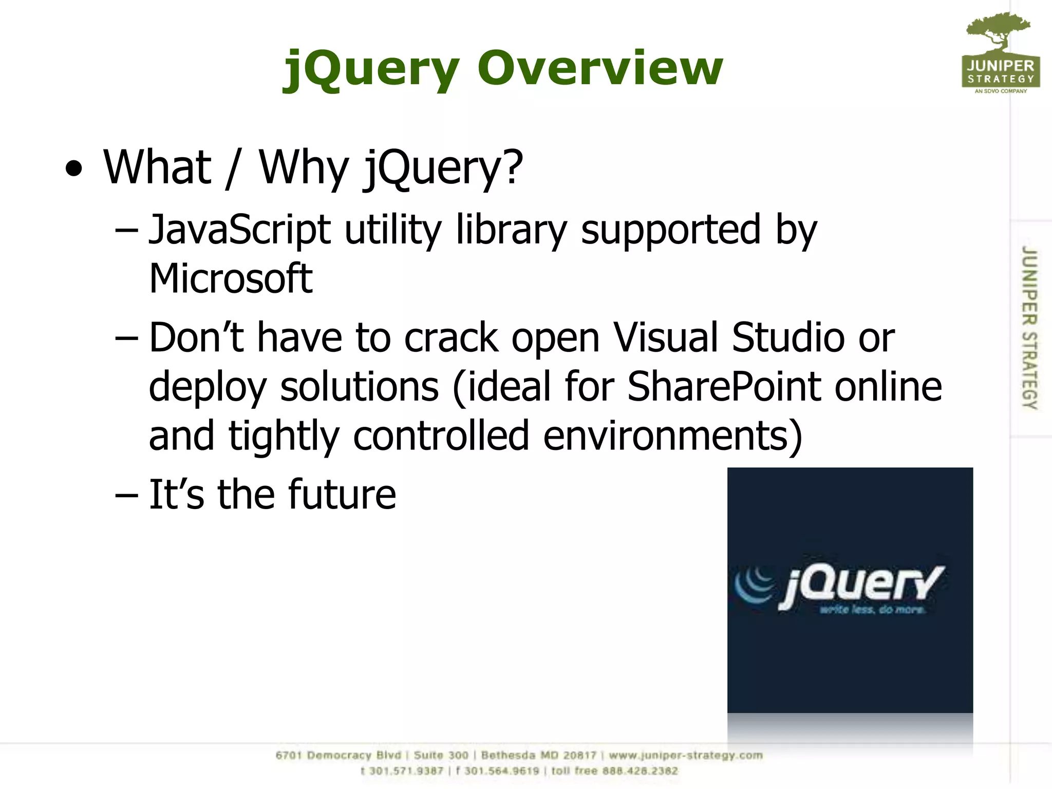 jQuery Overview

• What / Why jQuery?
  – JavaScript utility library supported by
    Microsoft
  – Don‟t have to crack open Visual Studio or
    deploy solutions (ideal for SharePoint online
    and tightly controlled environments)
  – It‟s the future
 