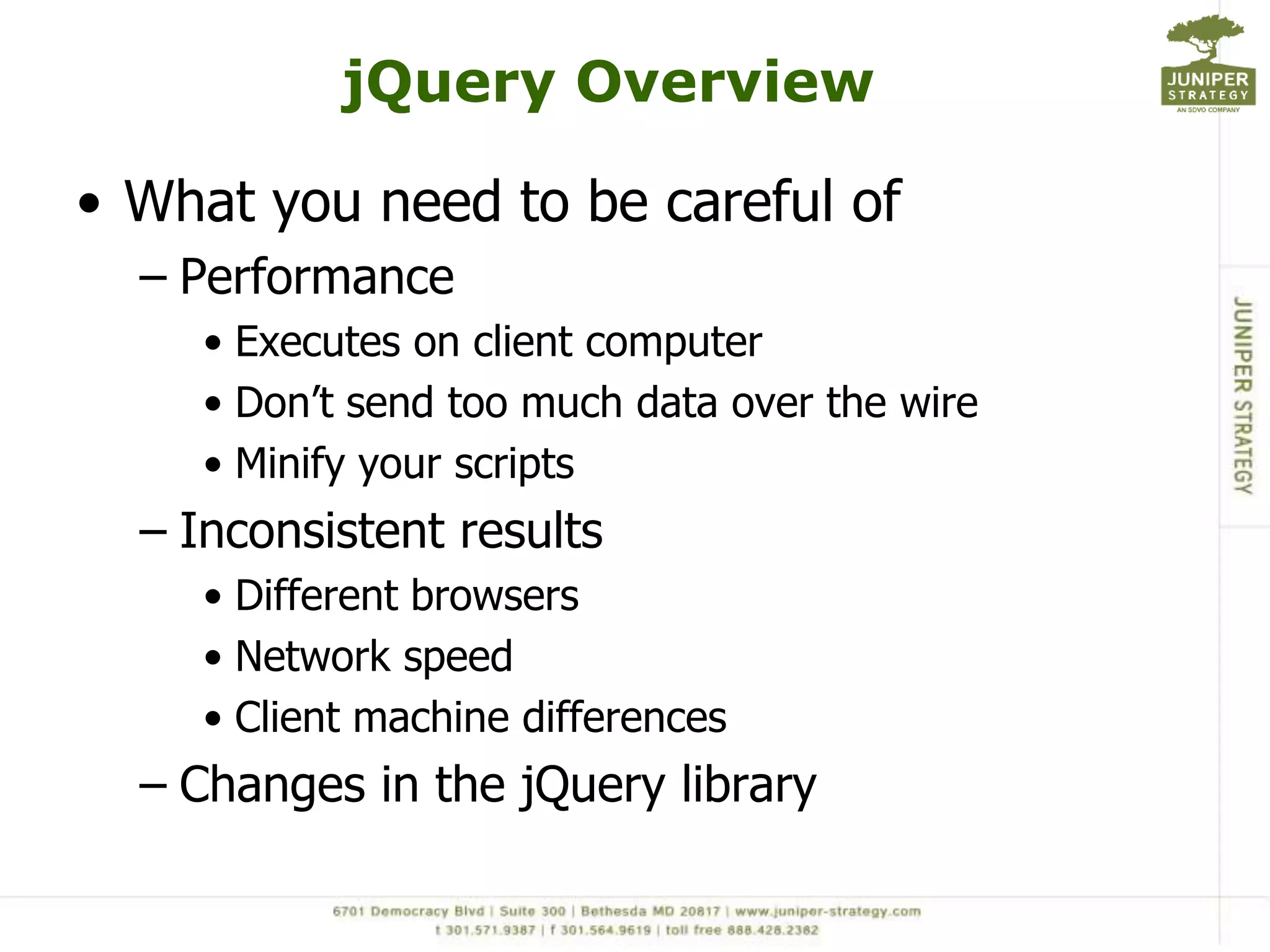 jQuery Overview

• What you need to be careful of
  – Performance
     • Executes on client computer
     • Don‟t send too much data over the wire
     • Minify your scripts
  – Inconsistent results
     • Different browsers
     • Network speed
     • Client machine differences
  – Changes in the jQuery library
 