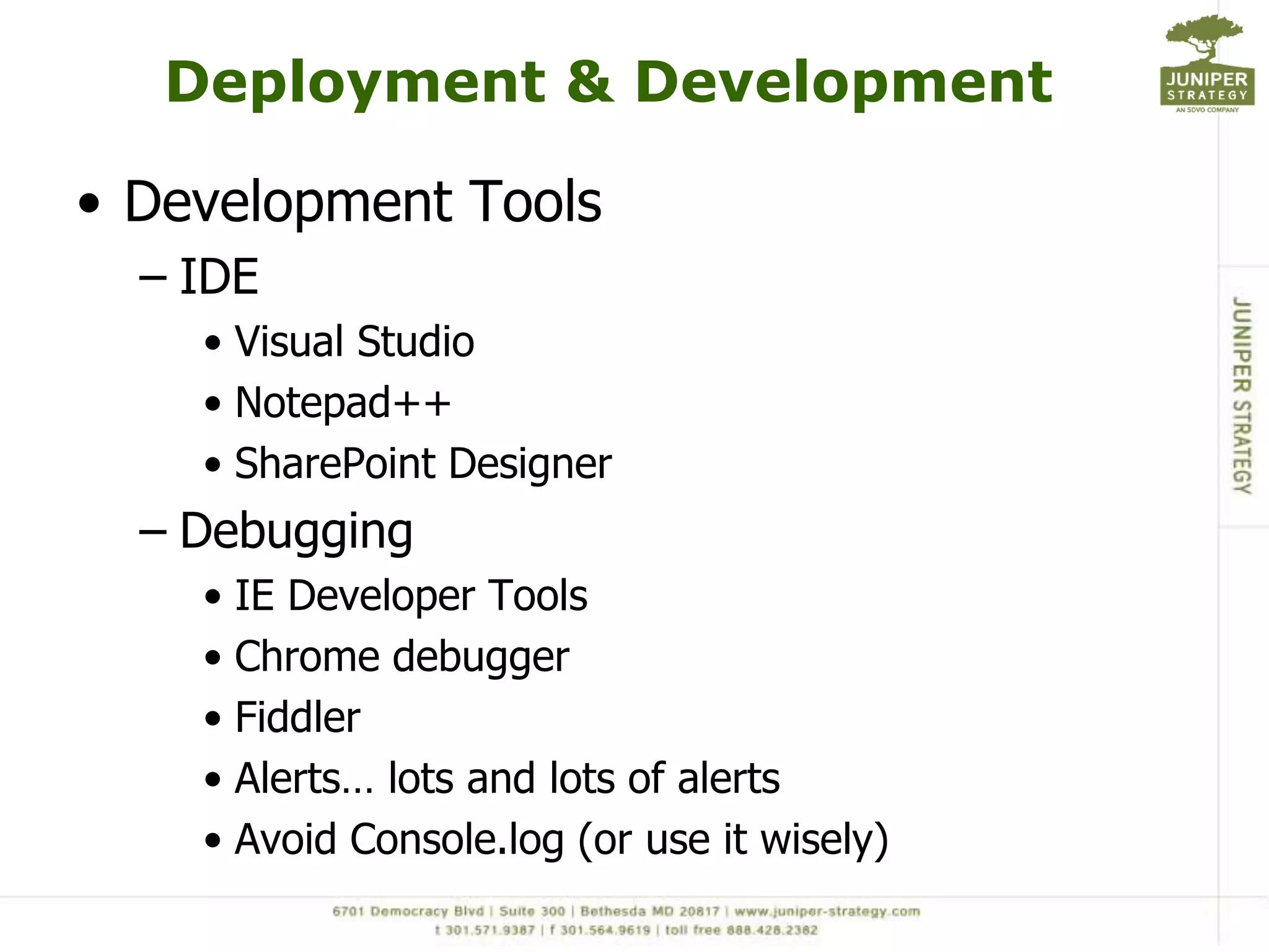 Deployment & Development

• Development Tools
  – IDE
    • Visual Studio
    • Notepad++
    • SharePoint Designer
  – Debugging
    • IE Developer Tools
    • Chrome debugger
    • Fiddler
    • Alerts… lots and lots of alerts
    • Avoid Console.log (or use it wisely)
 