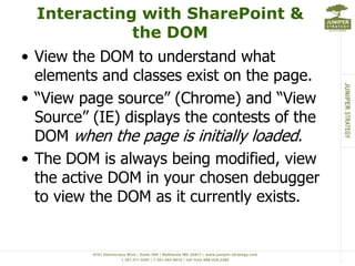 Interacting with SharePoint &
             the DOM
• View the DOM to understand what
  elements and classes exist on the page.
• “View page source” (Chrome) and “View
  Source” (IE) displays the contests of the
  DOM when the page is initially loaded.
• The DOM is always being modified, view
  the active DOM in your chosen debugger
  to view the DOM as it currently exists.
 