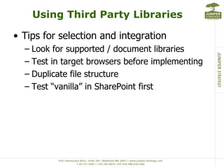 Using Third Party Libraries

• Tips for selection and integration
  – Look for supported / document libraries
  – Test in target browsers before implementing
  – Duplicate file structure
  – Test “vanilla” in SharePoint first
 