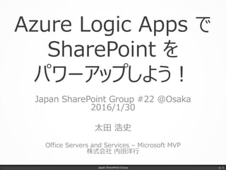 Azure Logic Apps で
SharePoint を
パワーアップしよう！
Japan SharePoint Group #22 @Osaka
2016/1/30
太田 浩史
Office Servers and Services – Microsoft MVP
株式会社 内田洋行
Japan SharePoint Group p. 1
 