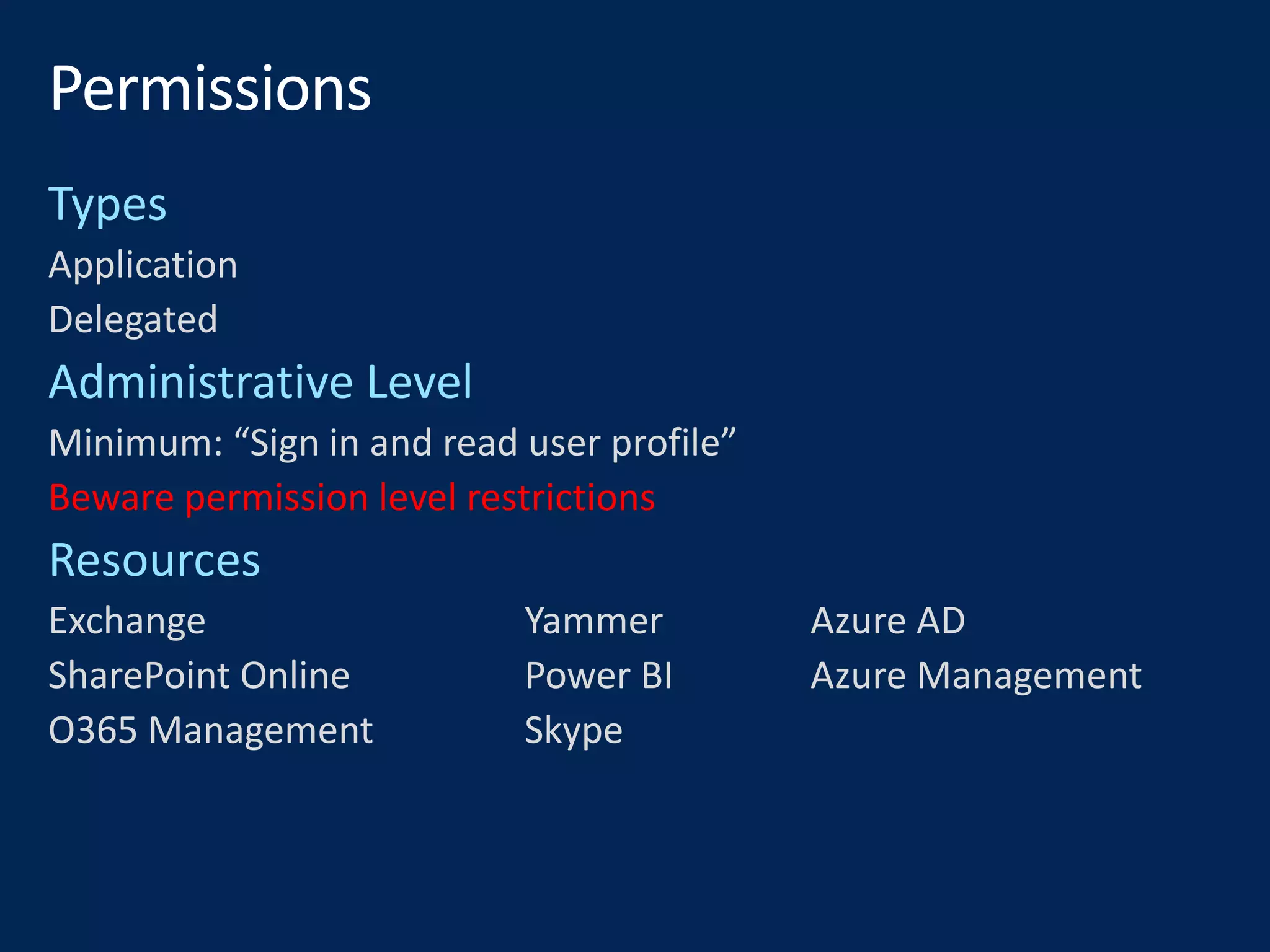 Application
Delegated
Minimum: “Sign in and read user profile”
Beware permission level restrictions
Exchange Yammer Azure AD
SharePoint Online Power BI Azure Management
O365 Management Skype
 