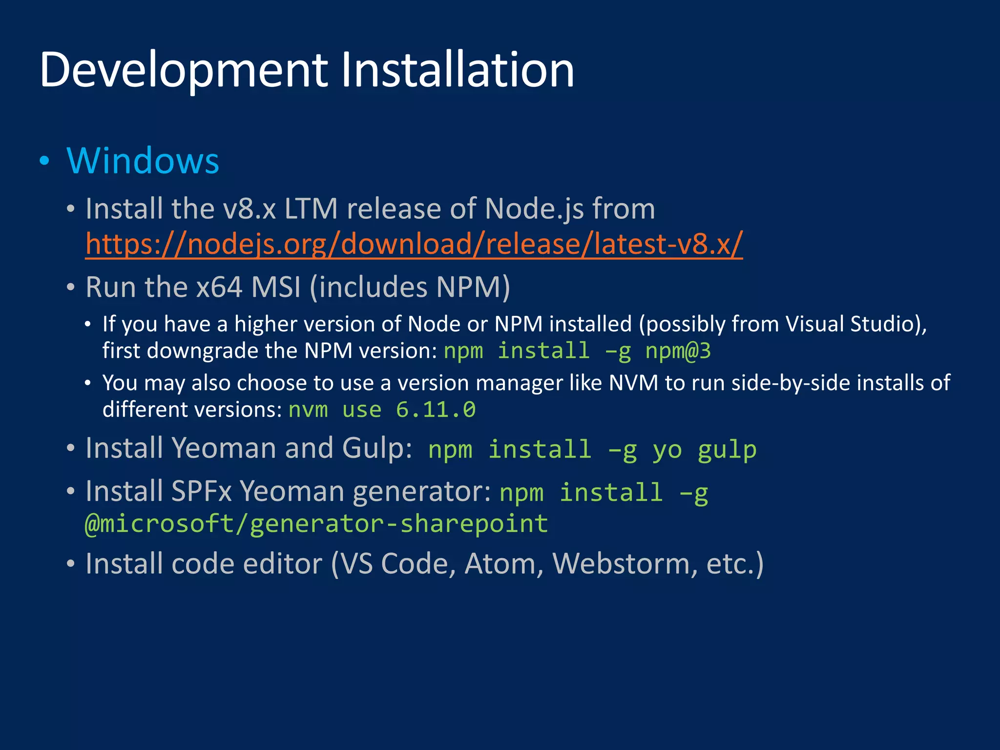 • Install the v8.x LTM release of Node.js from
https://nodejs.org/download/release/latest-v8.x/
• Run the x64 MSI (includes NPM)
npm install –g npm@3
nvm use 6.11.0
• Install Yeoman and Gulp: npm install –g yo gulp
• Install SPFx Yeoman generator: npm install –g
@microsoft/generator-sharepoint
• Install code editor (VS Code, Atom, Webstorm, etc.)
 