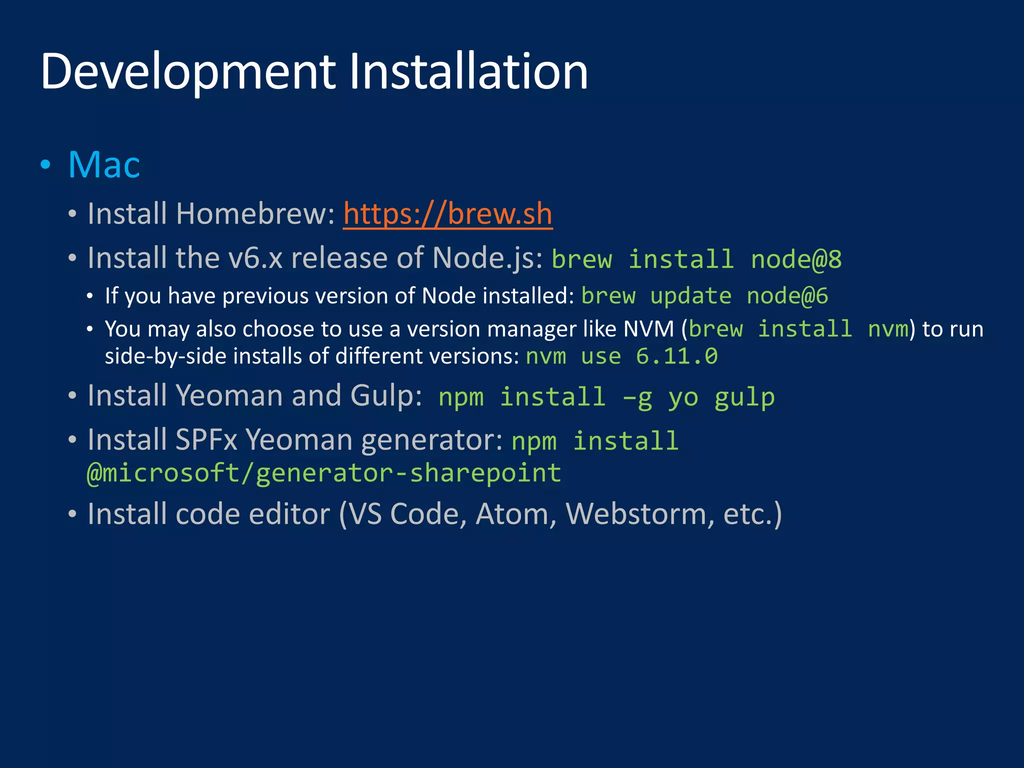 • Install Homebrew: https://brew.sh
• Install the v6.x release of Node.js: brew install node@8
brew update node@6
brew install nvm
nvm use 6.11.0
• Install Yeoman and Gulp: npm install –g yo gulp
• Install SPFx Yeoman generator: npm install
@microsoft/generator-sharepoint
• Install code editor (VS Code, Atom, Webstorm, etc.)
 