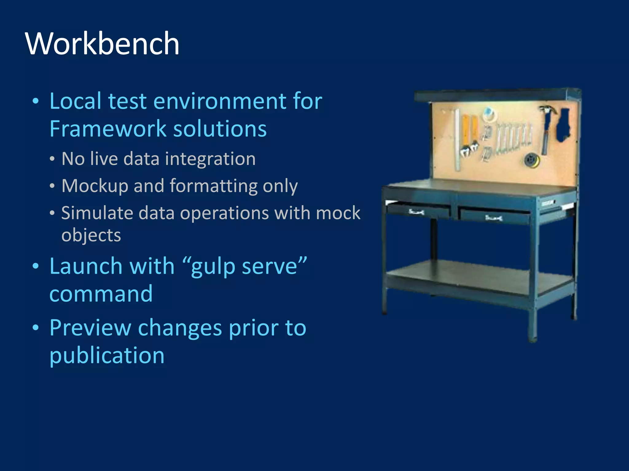 • Local test environment for
Framework solutions
• No live data integration
• Mockup and formatting only
• Simulate data operations with mock
objects
• Launch with “gulp serve”
command
• Preview changes prior to
publication
 