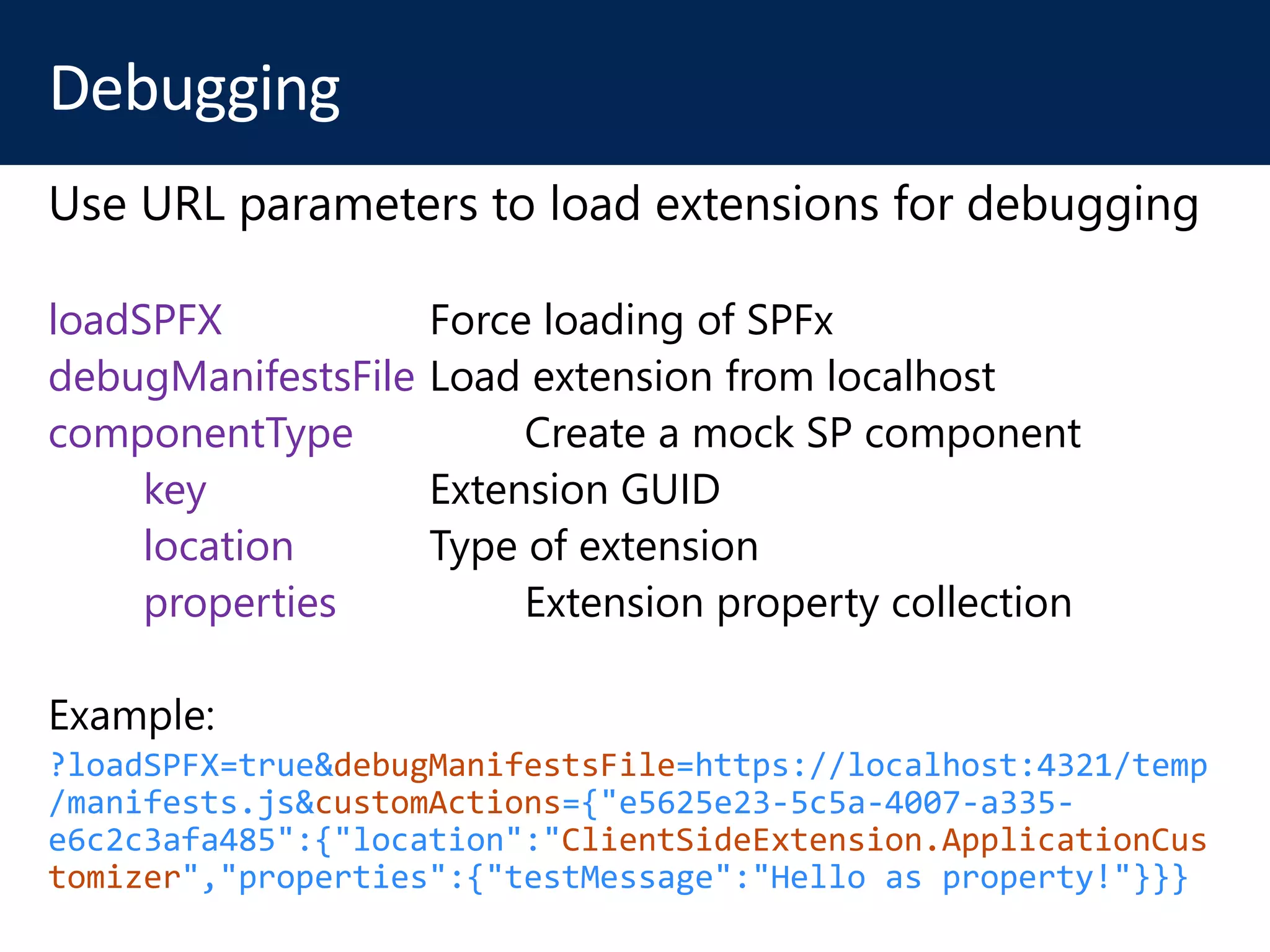 loadSPFX Force loading of SPFx
debugManifestsFile Load extension from localhost
componentType Create a mock SP component
key Extension GUID
location Type of extension
properties Extension property collection
?loadSPFX=true&debugManifestsFile=https://localhost:4321/temp
/manifests.js&customActions={"e5625e23-5c5a-4007-a335-
e6c2c3afa485":{"location":"ClientSideExtension.ApplicationCus
tomizer","properties":{"testMessage":"Hello as property!"}}}
 