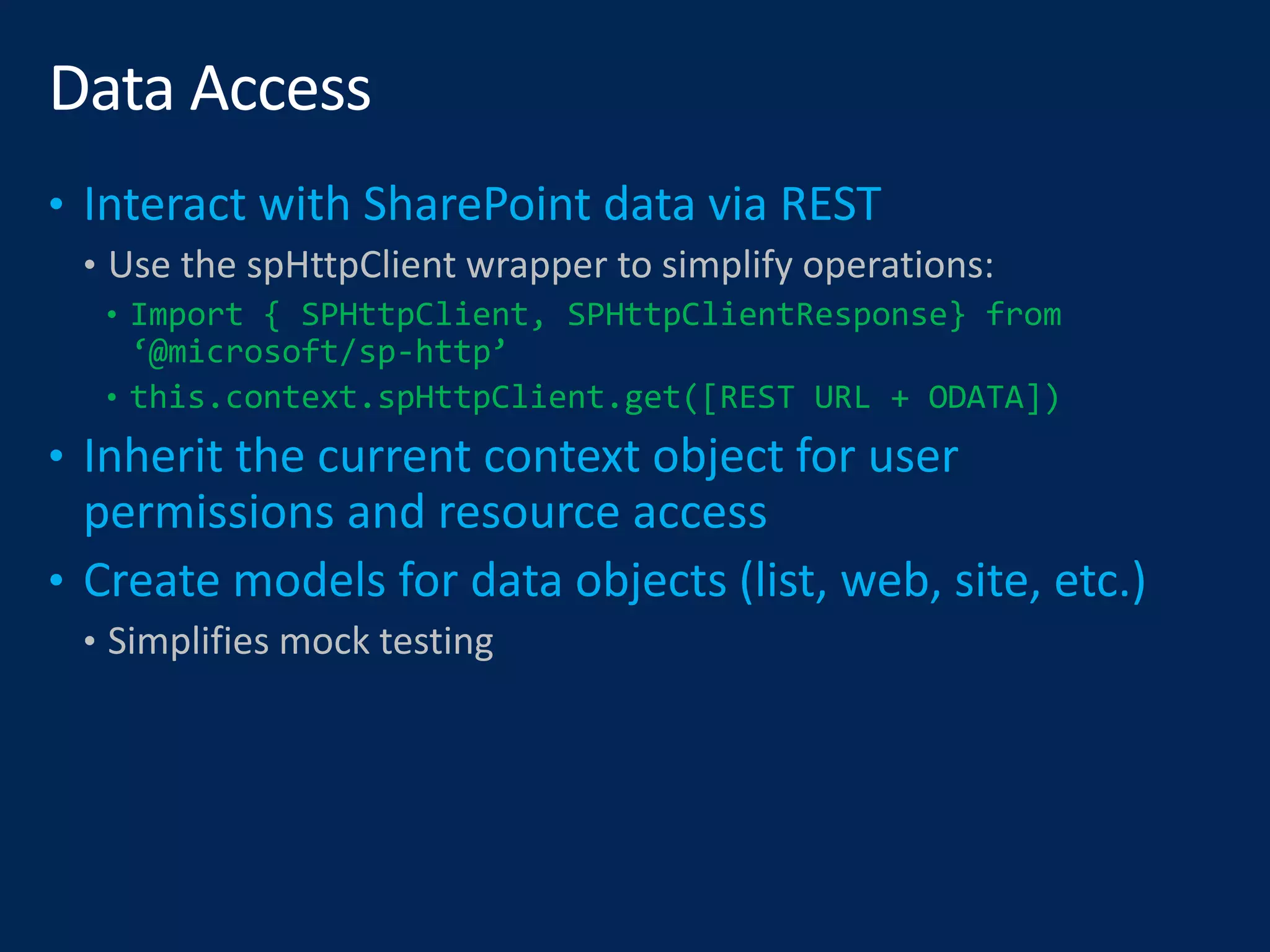 • Use the spHttpClient wrapper to simplify operations:
• Import { SPHttpClient, SPHttpClientResponse} from
‘@microsoft/sp-http’
• this.context.spHttpClient.get([REST URL + ODATA])
• Simplifies mock testing
 