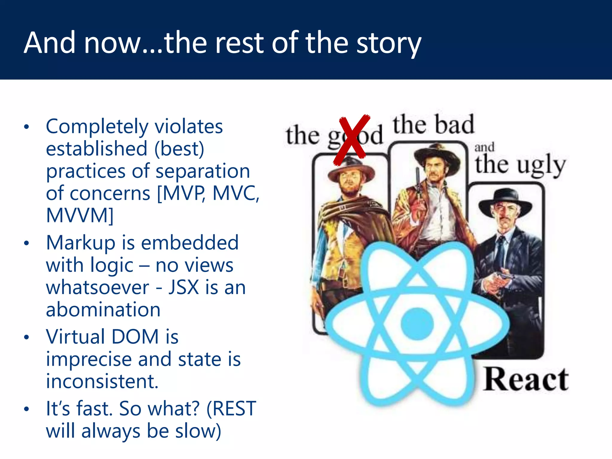 ✘• Completely violates
established (best)
practices of separation
of concerns [MVP, MVC,
MVVM]
• Markup is embedded
with logic – no views
whatsoever - JSX is an
abomination
• Virtual DOM is
imprecise and state is
inconsistent.
• It’s fast. So what? (REST
will always be slow)
 