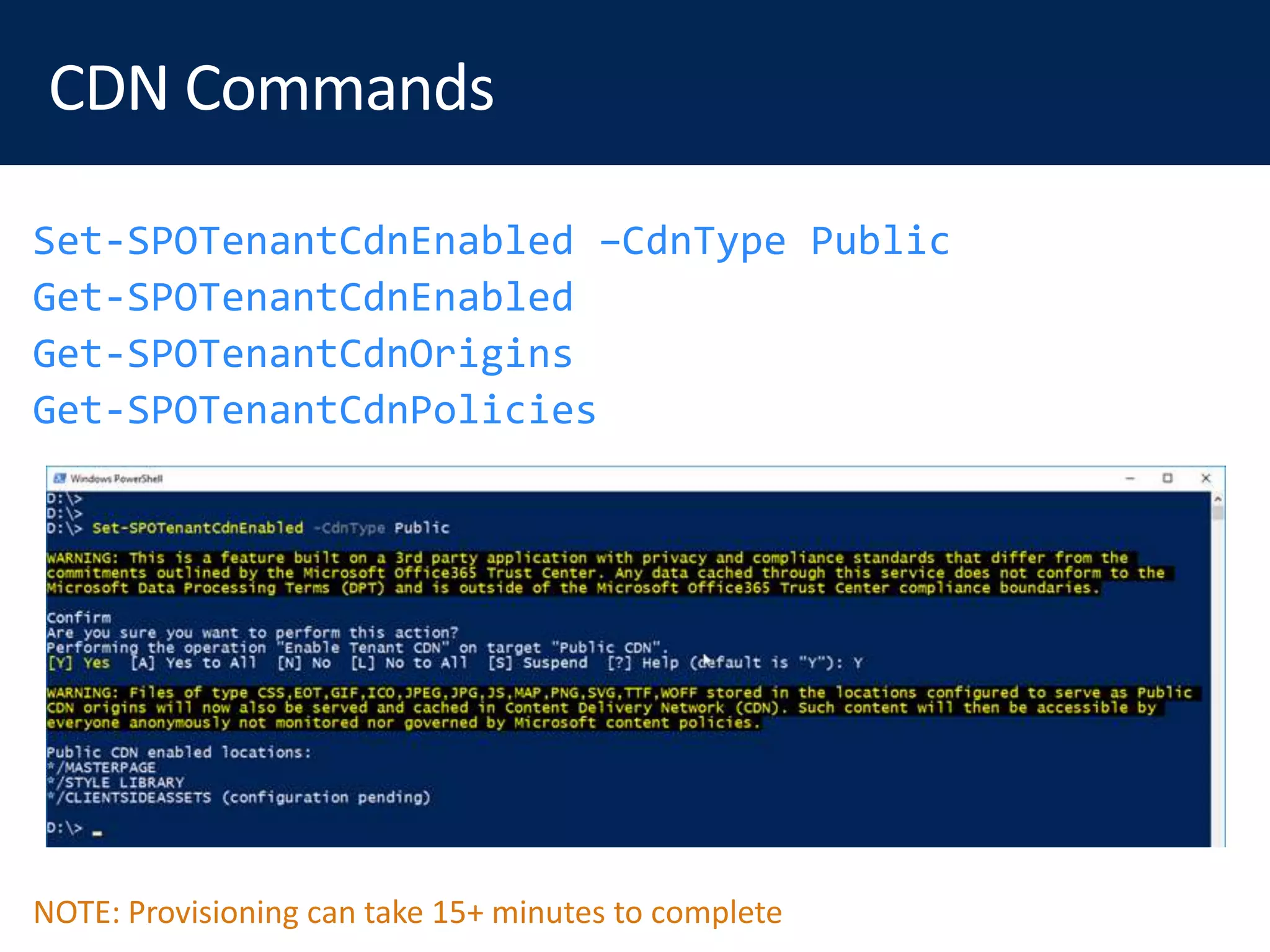 Set-SPOTenantCdnEnabled –CdnType Public
Get-SPOTenantCdnEnabled
Get-SPOTenantCdnOrigins
Get-SPOTenantCdnPolicies
NOTE: Provisioning can take 15+ minutes to complete
 