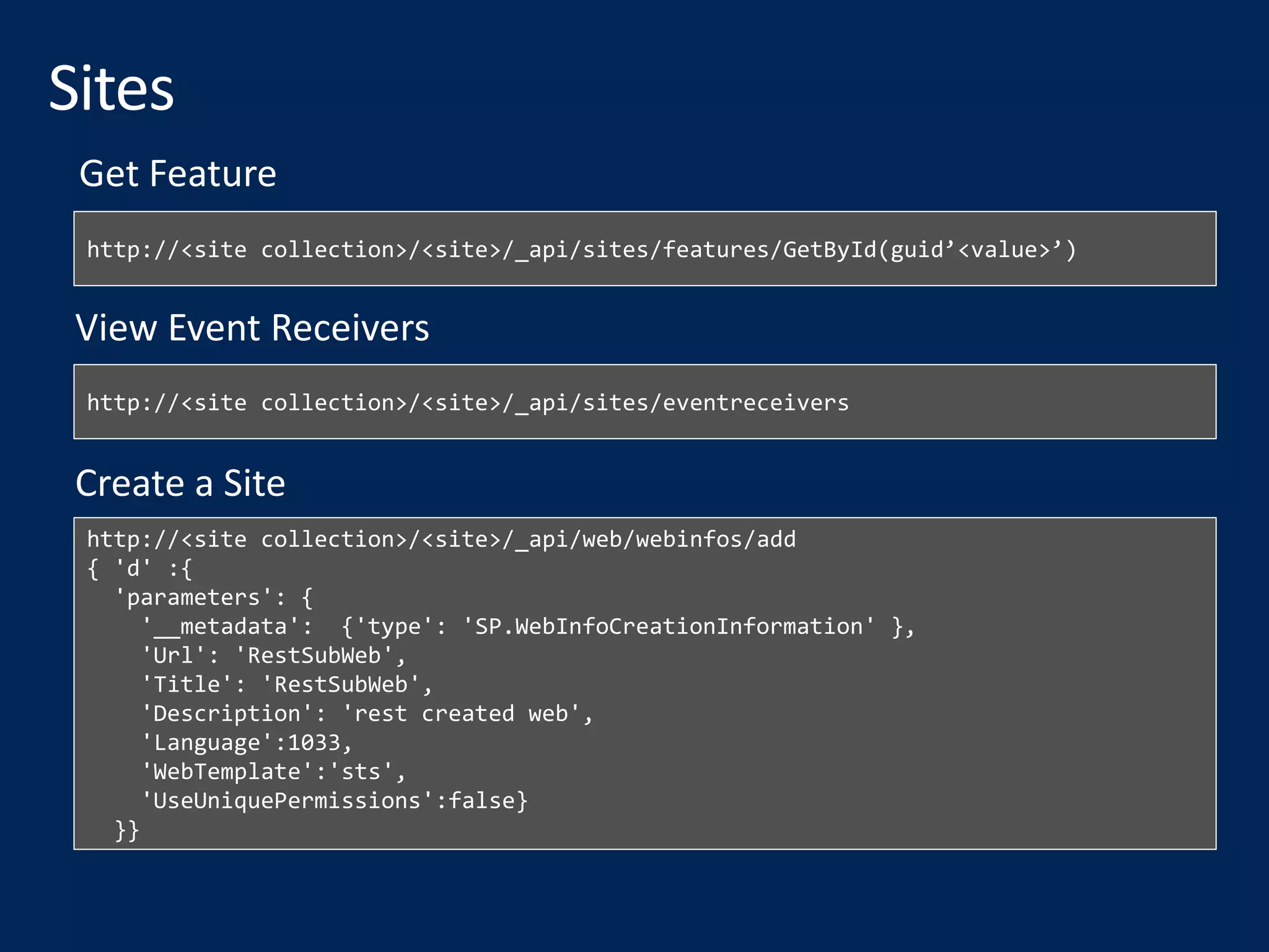 http://<site collection>/<site>/_api/sites/features/GetById(guid’<value>’)
http://<site collection>/<site>/_api/sites/eventreceivers
View Event Receivers
http://<site collection>/<site>/_api/web/webinfos/add
{ 'd' :{
'parameters': {
'__metadata': {'type': 'SP.WebInfoCreationInformation' },
'Url': 'RestSubWeb',
'Title': 'RestSubWeb',
'Description': 'rest created web',
'Language':1033,
'WebTemplate':'sts',
'UseUniquePermissions':false}
}}
Create a Site
Get Feature
 