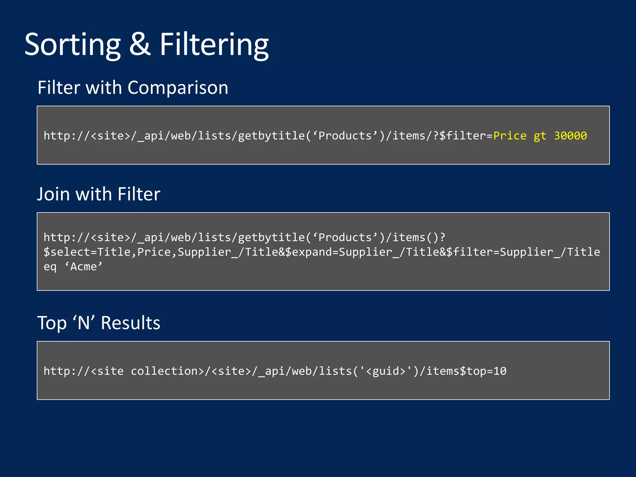 http://<site>/_api/web/lists/getbytitle(‘Products’)/items/?$filter=Price gt 30000
Filter with Comparison
http://<site>/_api/web/lists/getbytitle(‘Products’)/items()?
$select=Title,Price,Supplier_/Title&$expand=Supplier_/Title&$filter=Supplier_/Title
eq ‘Acme’
Join with Filter
http://<site collection>/<site>/_api/web/lists('<guid>')/items$top=10
Top ‘N’ Results
 