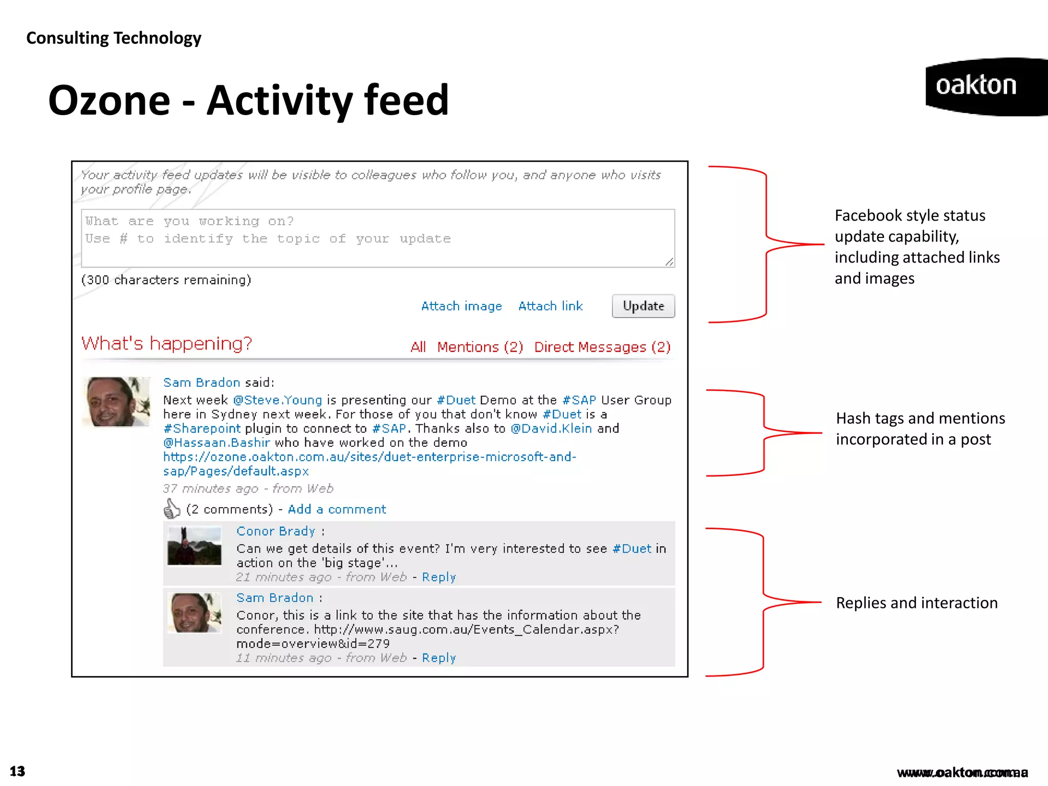 Consulting Technology


       Ozone - Activity feed

                               Facebook style status
                               update capability,
                               including attached links
                               and images




                               Hash tags and mentions
                               incorporated in a post




                               Replies and interaction




13                                      www.oakton.com.au
                                        www.oakton.com.a
 
