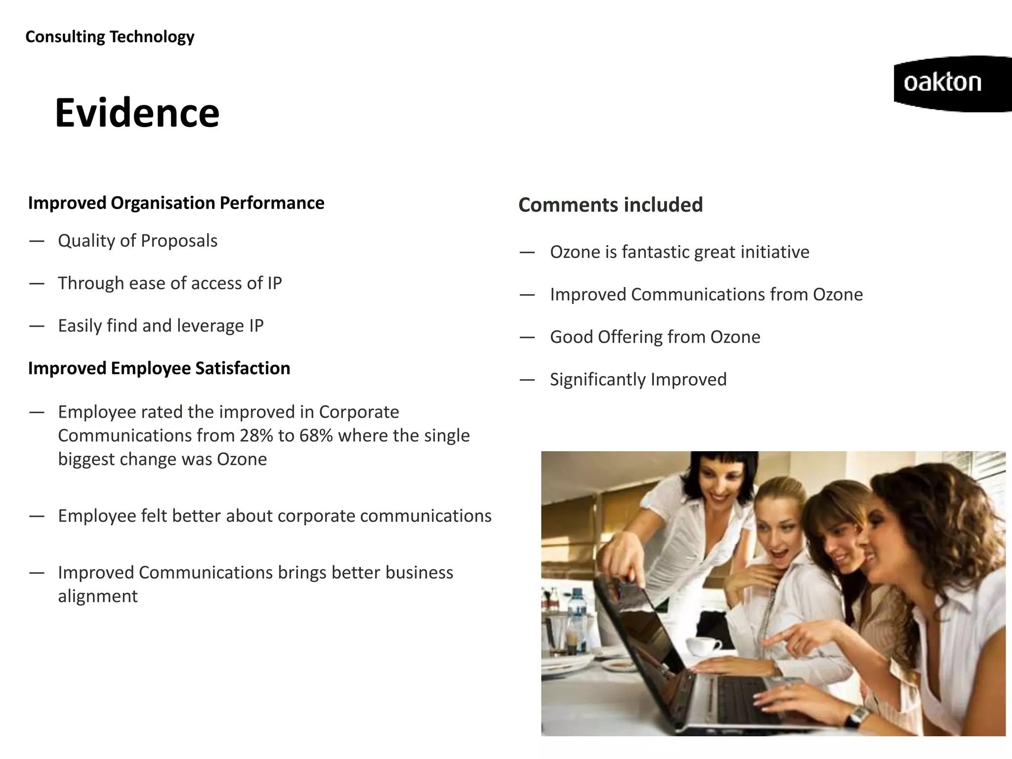 Consulting Technology



   Evidence
Improved Organisation Performance                       Comments included
— Quality of Proposals
                                                        — Ozone is fantastic great initiative
— Through ease of access of IP
                                                        — Improved Communications from Ozone
— Easily find and leverage IP
                                                        — Good Offering from Ozone
Improved Employee Satisfaction
                                                        — Significantly Improved
— Employee rated the improved in Corporate
  Communications from 28% to 68% where the single
  biggest change was Ozone

— Employee felt better about corporate communications

— Improved Communications brings better business
  alignment
 