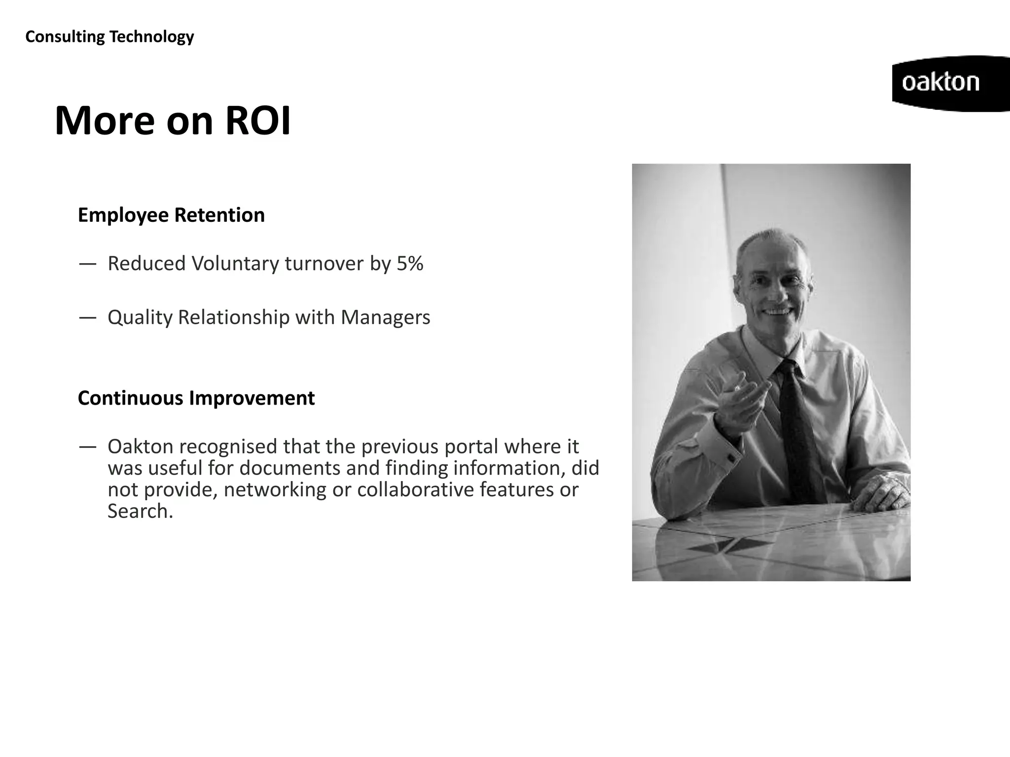 Consulting Technology




   More on ROI
      Employee Retention

      — Reduced Voluntary turnover by 5%

      — Quality Relationship with Managers


      Continuous Improvement

      — Oakton recognised that the previous portal where it
        was useful for documents and finding information, did
        not provide, networking or collaborative features or
        Search.
 