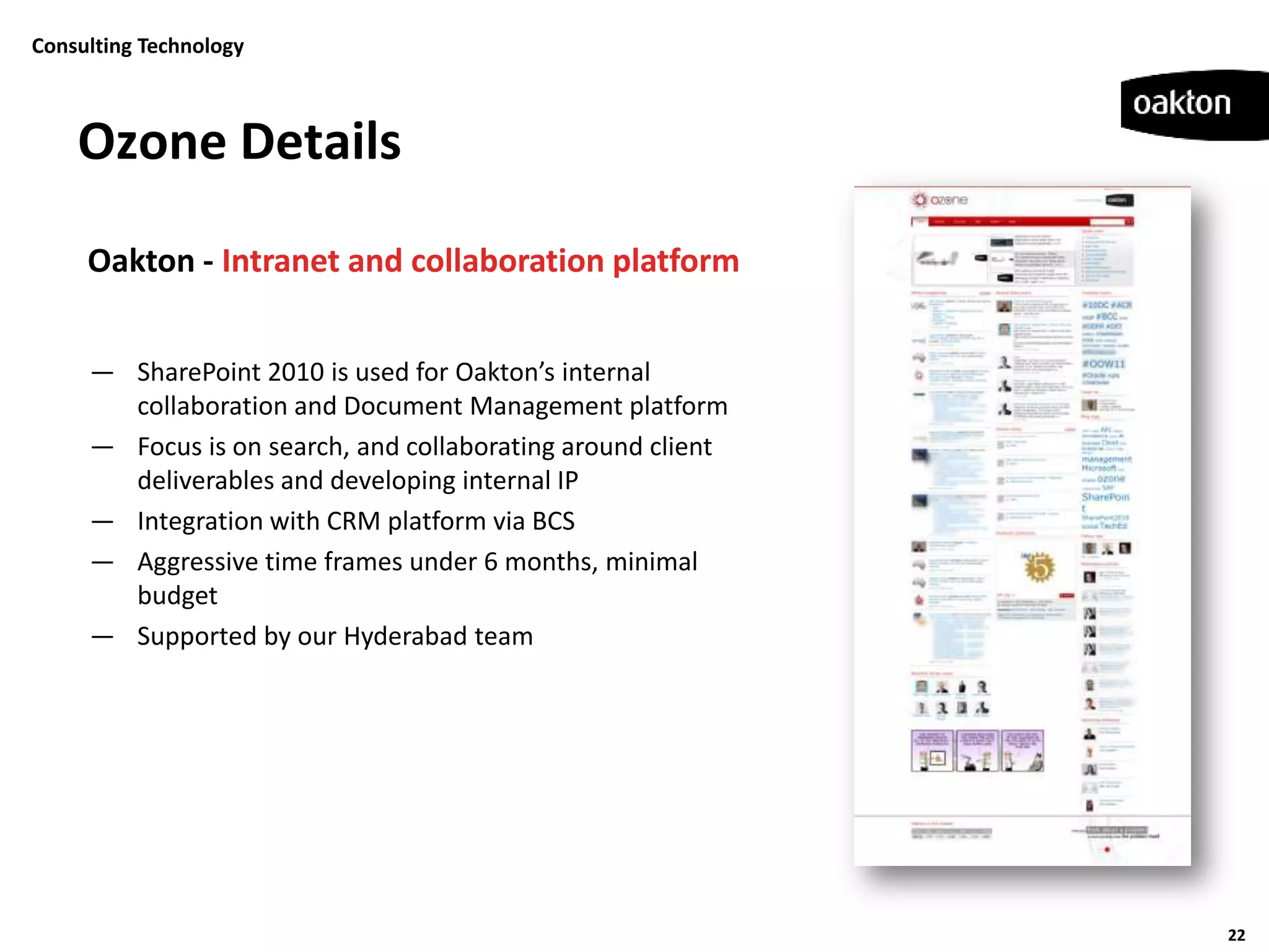 Consulting Technology



    Ozone Details
     Oakton - Intranet and collaboration platform


     — SharePoint 2010 is used for Oakton’s internal
       collaboration and Document Management platform
     — Focus is on search, and collaborating around client
       deliverables and developing internal IP
     — Integration with CRM platform via BCS
     — Aggressive time frames under 6 months, minimal
       budget
     — Supported by our Hyderabad team




                                                             22
 